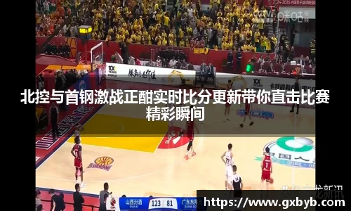 北控与首钢激战正酣实时比分更新带你直击比赛精彩瞬间